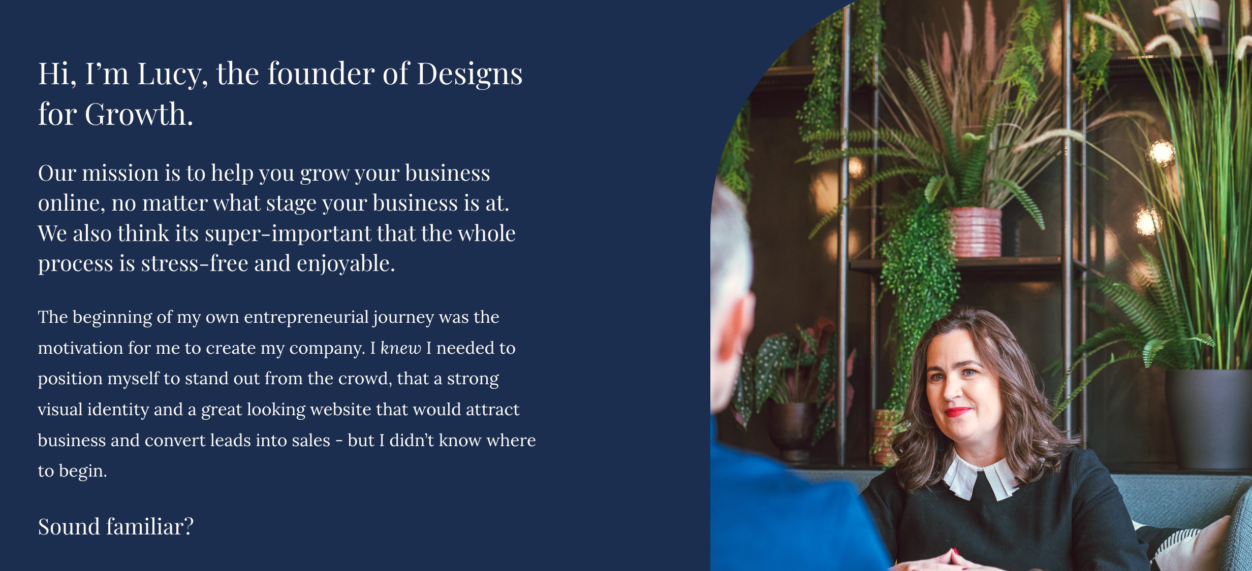 Screenshot of DFG website. Copy says "Hi, I’m Lucy, the founder of Designs for Growth.<br />
Our mission is to help you grow your business online, no matter what stage your business is at. We also think its super-important that the whole process is stress-free and enjoyable.<br />
The beginning of my own entrepreneurial journey was the motivation for me to create my company. I knew I needed to position myself to stand out from the crowd, that a strong visual identity and a great looking website that would attract business and convert leads into sales - but I didn’t know where to begin.</p>
<p>Sound familiar?"
